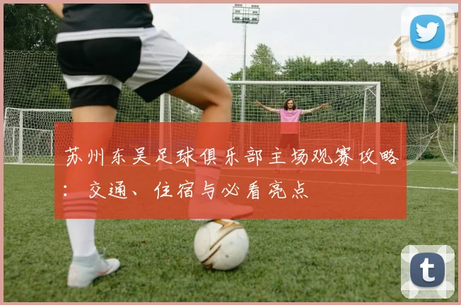 苏州东吴足球俱乐部主场观赛攻略：交通、住宿与必看亮点
